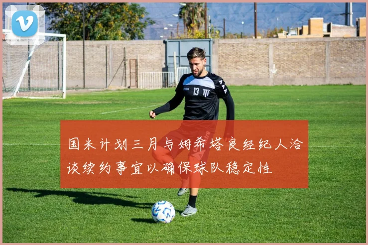 国米计划三月与姆希塔良经纪人洽谈续约事宜以确保球队稳定性