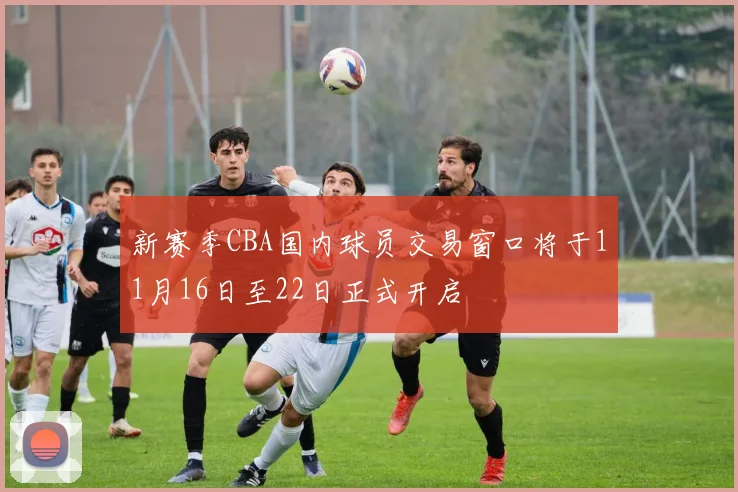 新赛季CBA国内球员交易窗口将于11月16日至22日正式开启