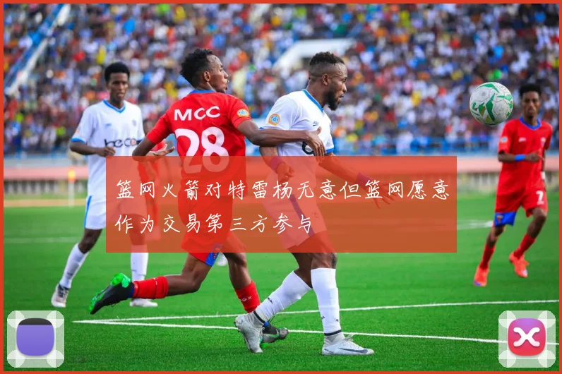 篮网火箭对特雷杨无意但篮网愿意作为交易第三方参与