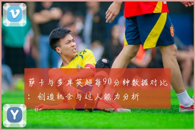 萨卡与多库英超每90分钟数据对比：创造机会与过人能力分析