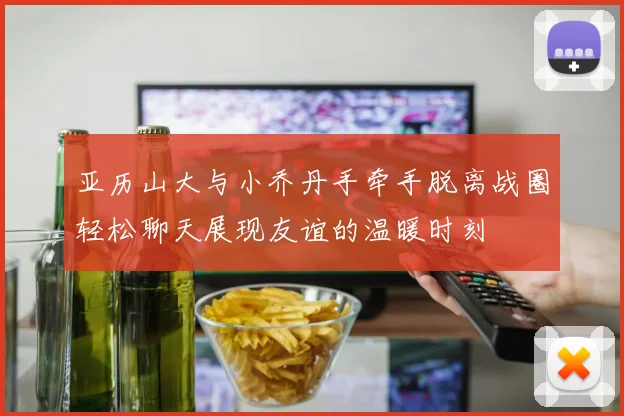 亚历山大与小乔丹手牵手脱离战圈轻松聊天展现友谊的温暖时刻