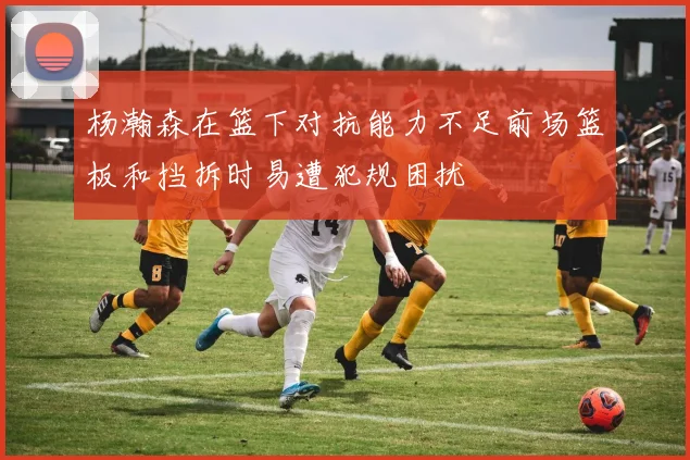 杨瀚森在篮下对抗能力不足前场篮板和挡拆时易遭犯规困扰