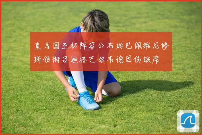皇马国王杯阵容公布姆巴佩维尼修斯领衔吕迪格巴尔韦德因伤缺席
