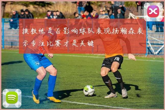 换教练是否影响球队表现杨瀚森表示专注比赛才是关键