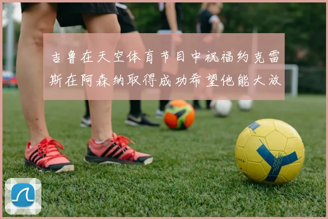 吉鲁在天空体育节目中祝福约克雷斯在阿森纳取得成功希望他能大放异彩