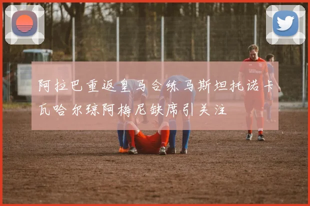 阿拉巴重返皇马合练马斯坦托诺卡瓦哈尔琼阿梅尼缺席引关注