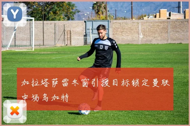 加拉塔萨雷冬窗引援目标锁定曼联中场乌加特