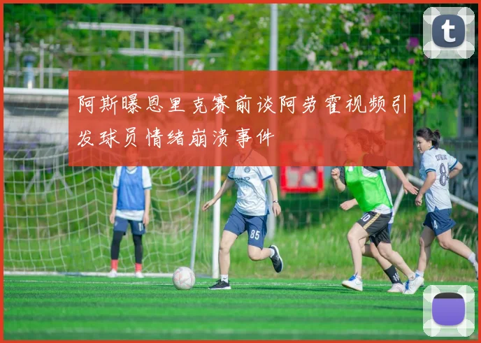 阿斯曝恩里克赛前谈阿劳霍视频引发球员情绪崩溃事件